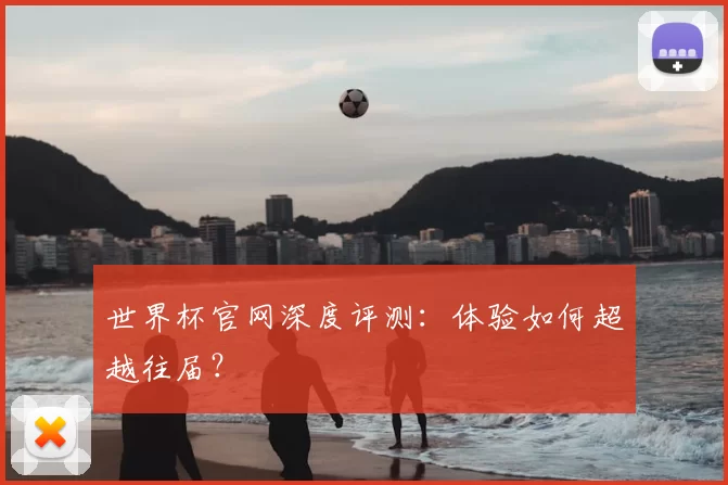 世界杯官网深度评测:体验如何超越往届?