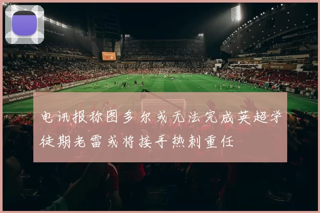电讯报称图多尔或无法完成英超学徒期老雷或将接手热刺重任