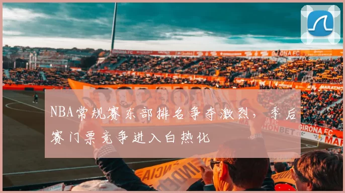 NBA常规赛东部排名争夺激烈，季后赛门票竞争进入白热化