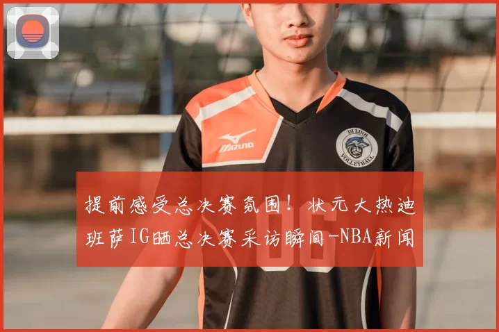 提前感受总决赛氛围!状元大热迪班萨IG晒总决赛采访瞬间-NBA新闻
