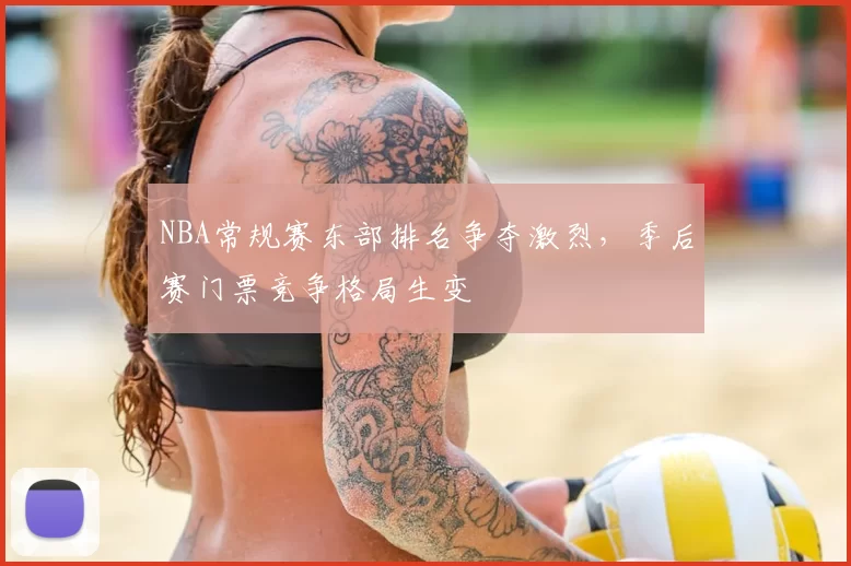 NBA常规赛东部排名争夺激烈,季后赛门票竞争格局生变