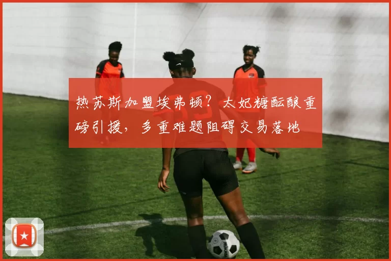 热苏斯加盟埃弗顿？太妃糖酝酿重磅引援，多重难题阻碍交易落地