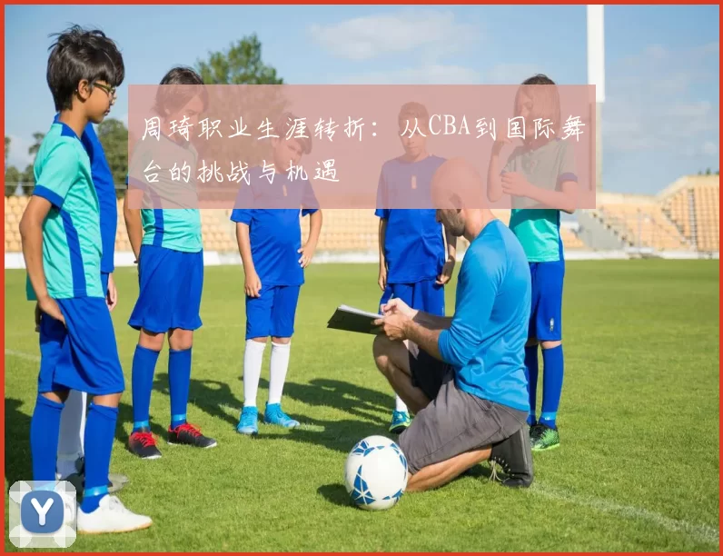 周琦职业生涯转折：从CBA到国际舞台的挑战与机遇