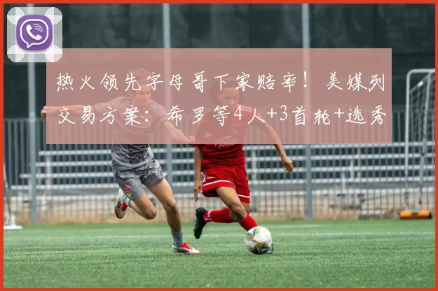 热火领先字母哥下家赔率!美媒列交易方案:希罗等4人+3首轮+选秀权互