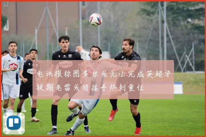 电讯报称图多尔或无法完成英超学徒期老雷或将接手热刺重任