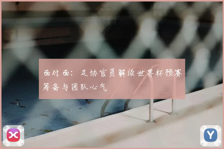 面对面：足协官员解读世界杯预赛筹备与团队心气