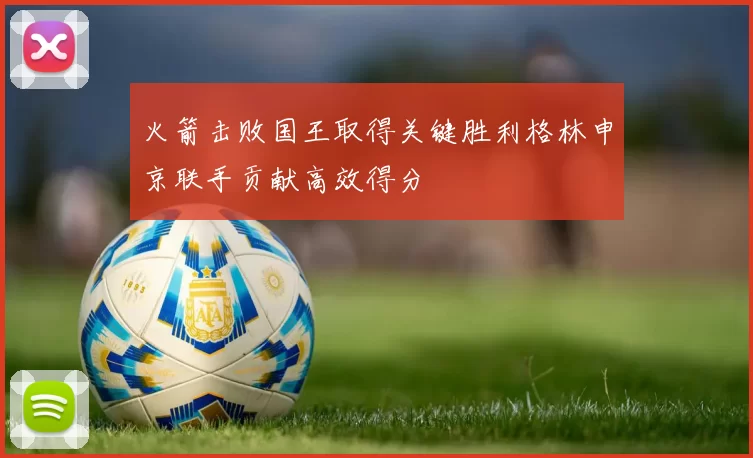 火箭击败国王取得关键胜利格林申京联手贡献高效得分
