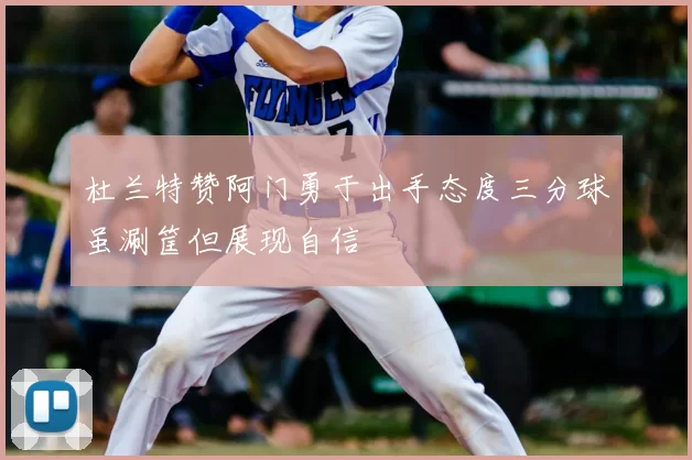杜兰特赞阿门勇于出手态度三分球虽涮筐但展现自信