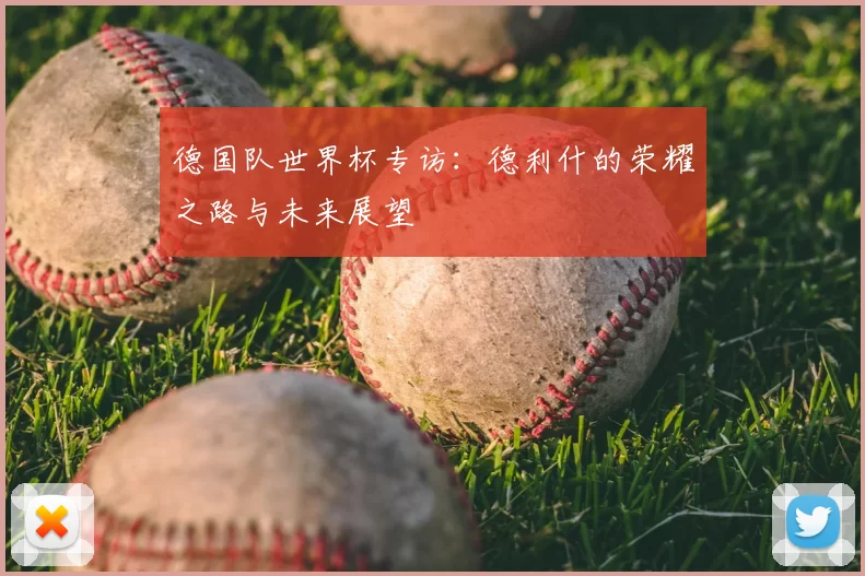 德国队世界杯专访:德利什的荣耀之路与未来展望