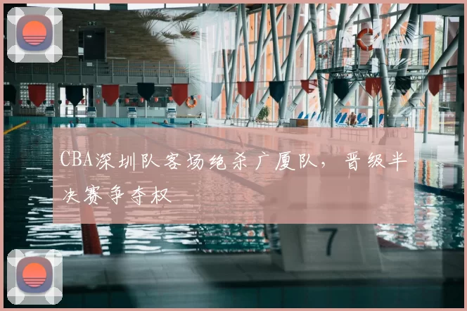 CBA深圳队客场绝杀广厦队,晋级半决赛争夺权