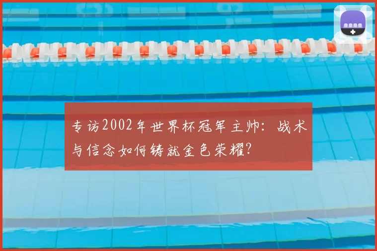专访2002年世界杯冠军主帅:战术与信念如何铸就金色荣耀?
