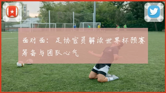 面对面：足协官员解读世界杯预赛筹备与团队心气