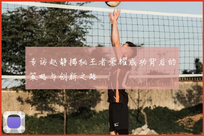 专访赵静揭秘王者荣耀成功背后的策略与创新之路