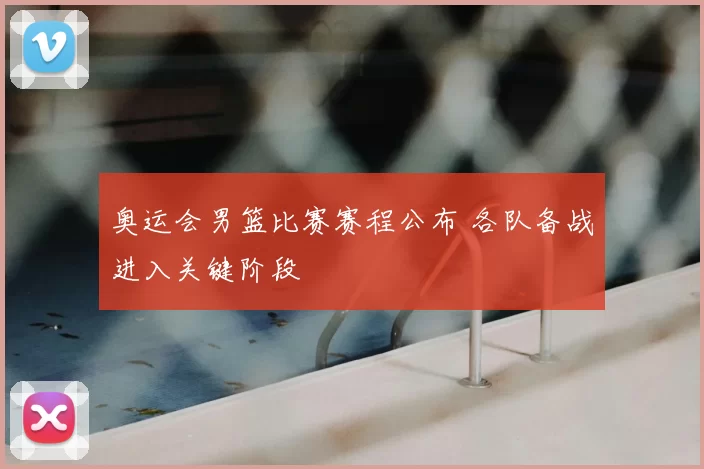 奥运会男篮比赛赛程公布 各队备战进入关键阶段