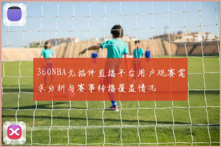 360NBA无插件直播平台用户观赛需求分析与赛事转播覆盖情况