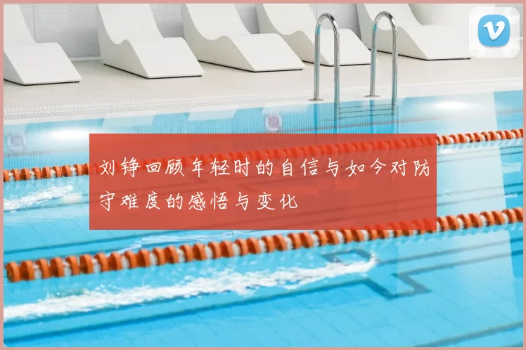 刘铮回顾年轻时的自信与如今对防守难度的感悟与变化