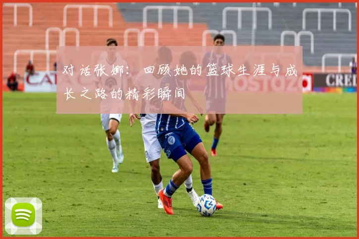 对话张娜:回顾她的篮球生涯与成长之路的精彩瞬间