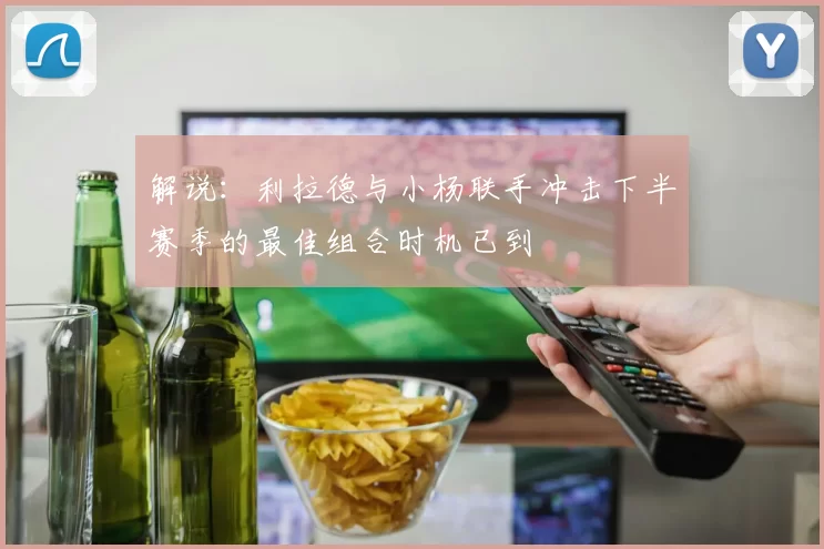 解说:利拉德与小杨联手冲击下半赛季的最佳组合时机已到