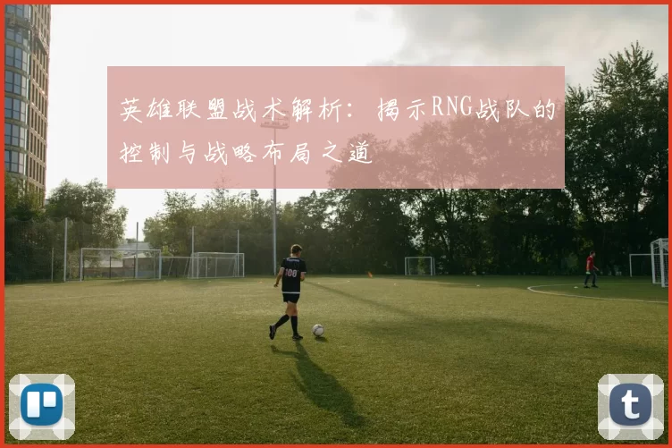 英雄联盟战术解析:揭示RNG战队的控制与战略布局之道