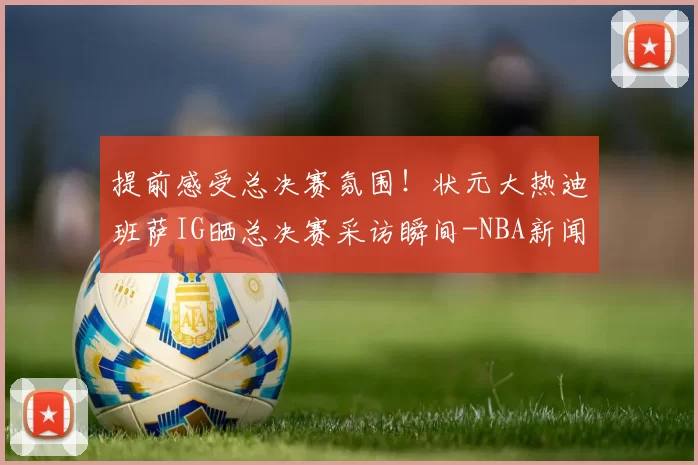 提前感受总决赛氛围!状元大热迪班萨IG晒总决赛采访瞬间-NBA新闻
