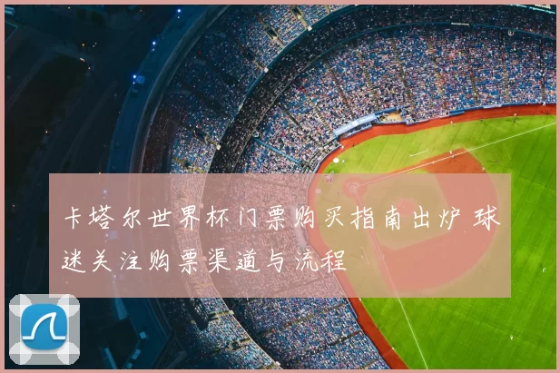 卡塔尔世界杯门票购买指南出炉 球迷关注购票渠道与流程