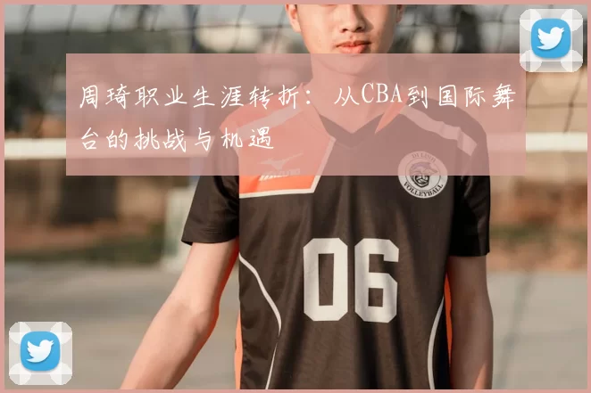 周琦职业生涯转折：从CBA到国际舞台的挑战与机遇