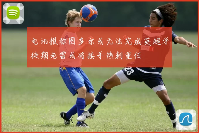 电讯报称图多尔或无法完成英超学徒期老雷或将接手热刺重任