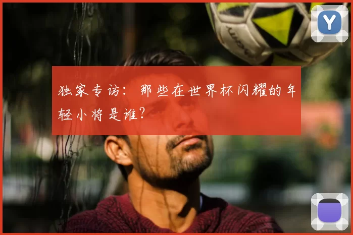独家专访：那些在世界杯闪耀的年轻小将是谁？