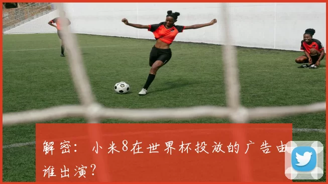 解密:小米8在世界杯投放的广告由谁出演?
