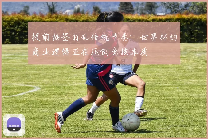 提前抽签打乱传统节奏:世界杯的商业逻辑正在压倒竞技本质