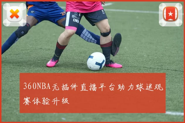 360NBA无插件直播平台助力球迷观赛体验升级