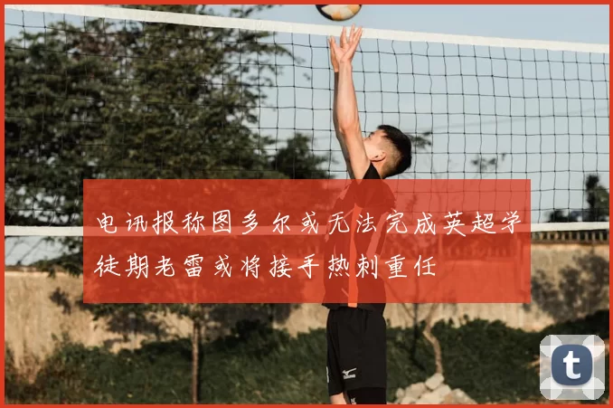 电讯报称图多尔或无法完成英超学徒期老雷或将接手热刺重任