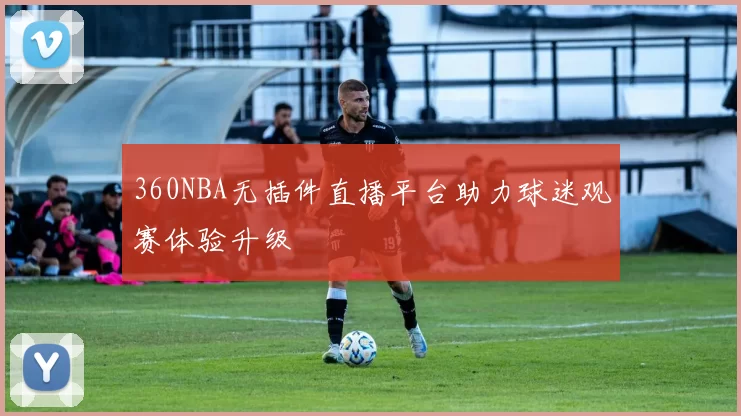 360NBA无插件直播平台助力球迷观赛体验升级