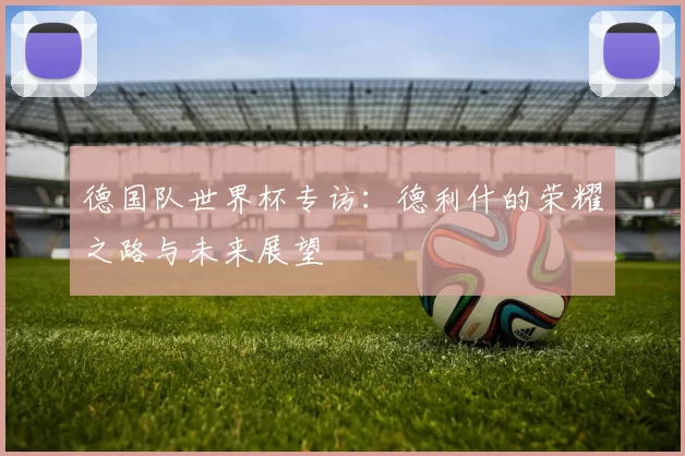 德国队世界杯专访:德利什的荣耀之路与未来展望