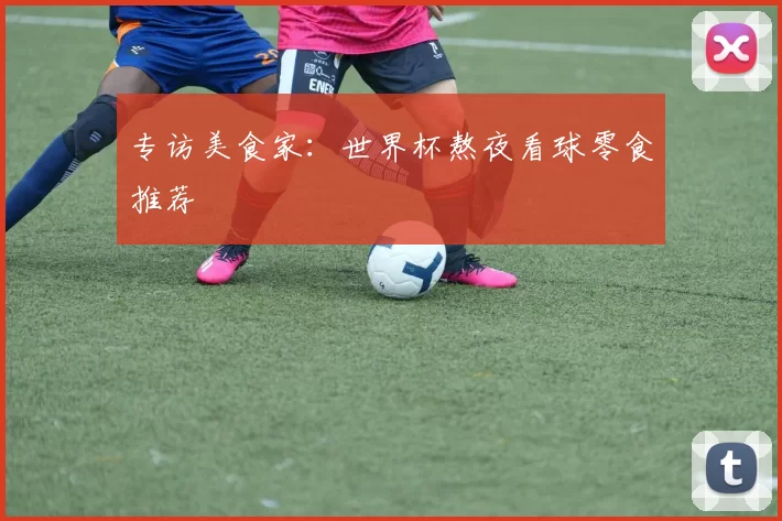 专访美食家：世界杯熬夜看球零食推荐