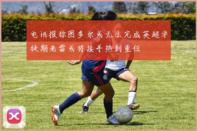 电讯报称图多尔或无法完成英超学徒期老雷或将接手热刺重任