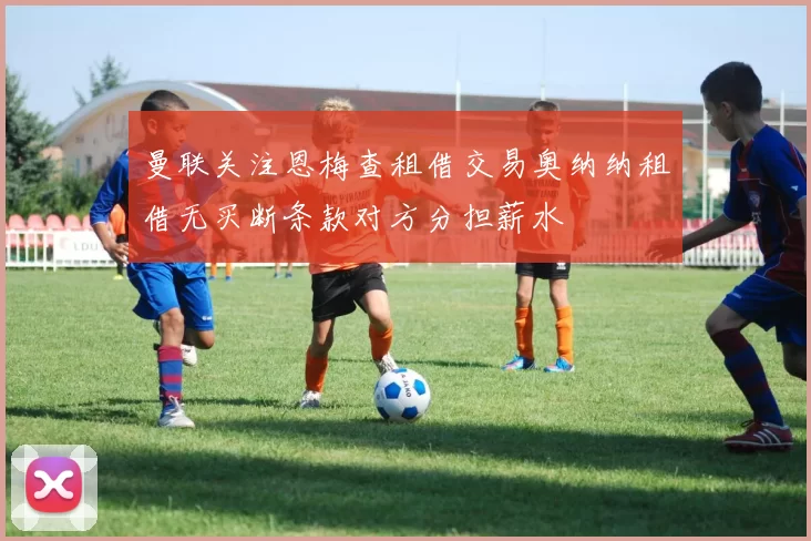 曼联关注恩梅查租借交易奥纳纳租借无买断条款对方分担薪水
