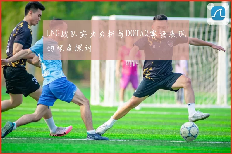 LNG战队实力分析与DOTA2赛场表现的深度探讨