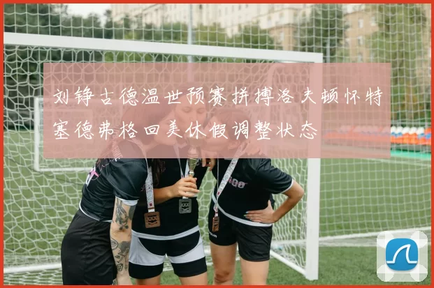 刘铮古德温世预赛拼搏洛夫顿怀特塞德弗格回美休假调整状态