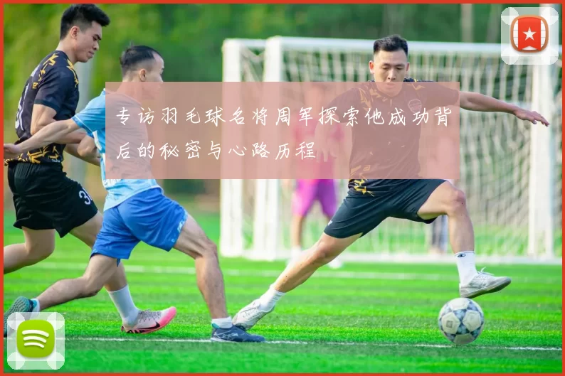 专访羽毛球名将周军探索他成功背后的秘密与心路历程
