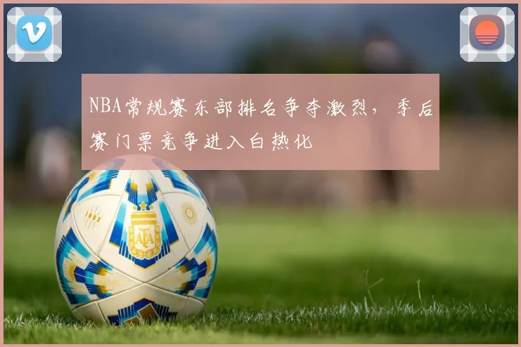 NBA常规赛东部排名争夺激烈,季后赛门票竞争进入白热化