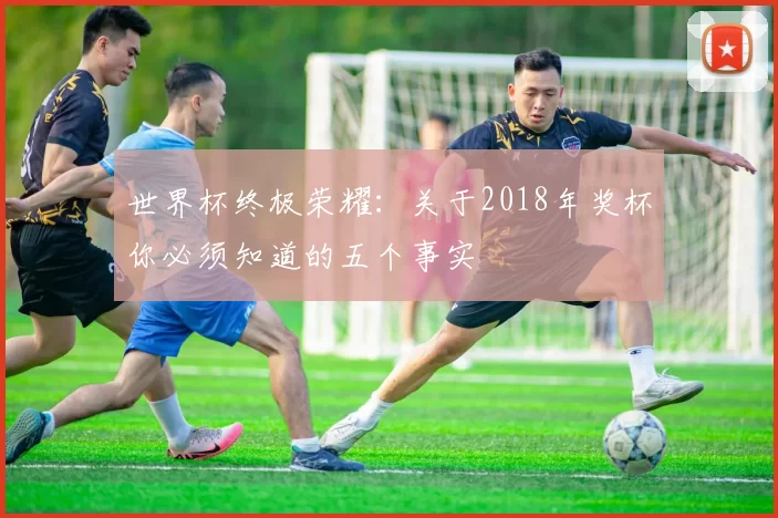 世界杯终极荣耀：关于2018年奖杯你必须知道的五个事实