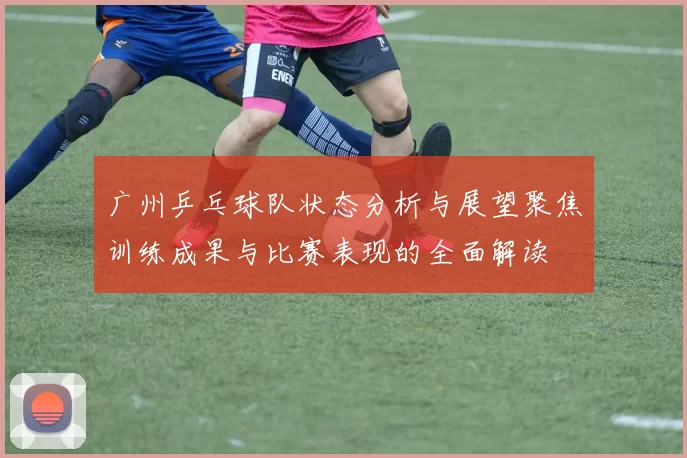广州乒乓球队状态分析与展望聚焦训练成果与比赛表现的全面解读