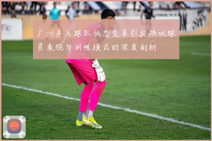 广州乒乓球队状态变革引发热议球员表现与训练模式的深度剖析