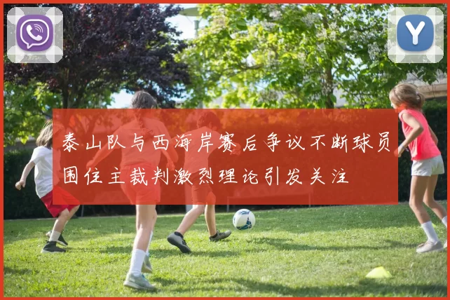 泰山队与西海岸赛后争议不断球员围住主裁判激烈理论引发关注