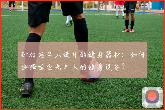 针对老年人设计的健身器材：如何选择适合老年人的健身设备？
