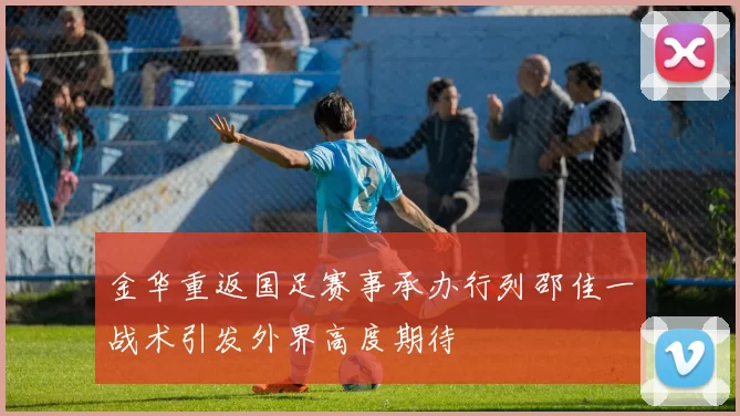金华重返国足赛事承办行列邵佳一战术引发外界高度期待
