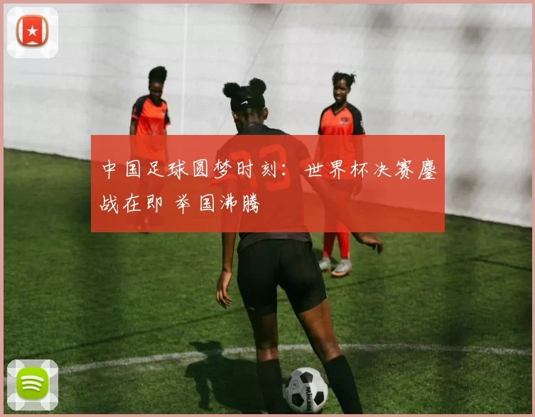 中国足球圆梦时刻:世界杯决赛鏖战在即 举国沸腾