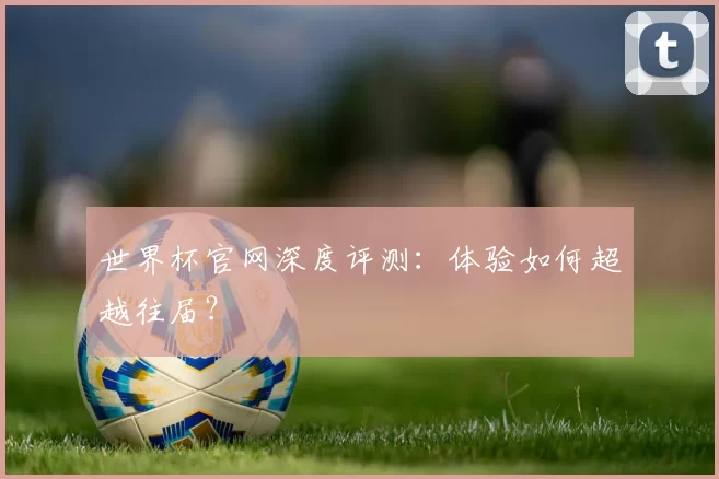 世界杯官网深度评测：体验如何超越往届？