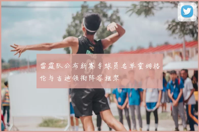 雷霆队公布新赛季球员名单霍姆格伦与吉迪领衔阵容框架